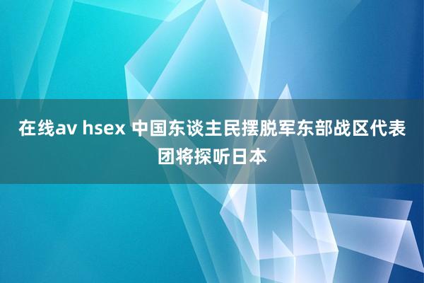 在线av hsex 中国东谈主民摆脱军东部战区代表团将探听日本