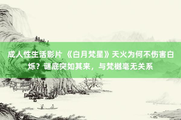 成人性生活影片 《白月梵星》天火为何不伤害白烁？谜底突如其来，与梵樾毫无关系