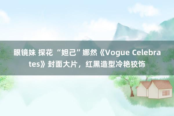 眼镜妹 探花 “妲己”娜然《Vogue Celebrates》封面大片，红黑造型冷艳狡饰