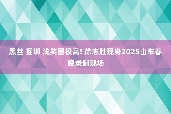 黑丝 捆绑 浅笑量极高! 徐志胜现身2025山东春晚录制现场