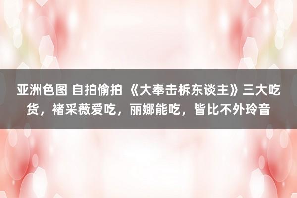 亚洲色图 自拍偷拍 《大奉击柝东谈主》三大吃货，褚采薇爱吃，丽娜能吃，皆比不外玲音