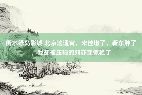 衡水绿岛影城 北京这通宵，宋佳嫩了，靳东肿了，我却被压轴的刘亦菲惊艳了