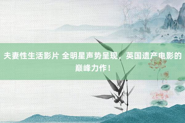 夫妻性生活影片 全明星声势呈现，英国遗产电影的巅峰力作！