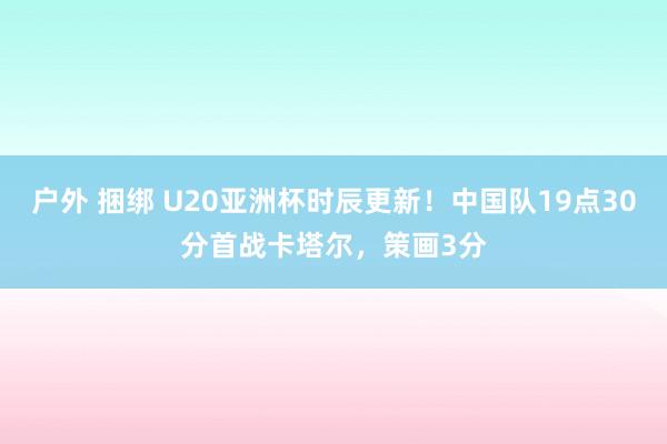 户外 捆绑 U20亚洲杯时辰更新！中国队19点30分首战卡塔尔，策画3分