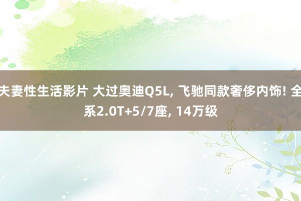 夫妻性生活影片 大过奥迪Q5L， 飞驰同款奢侈内饰! 全系2.0T+5/7座， 14万级