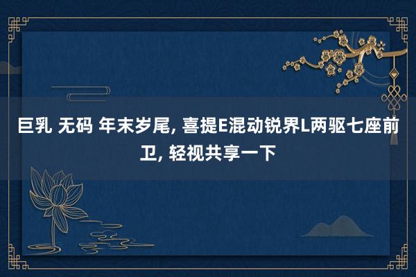 巨乳 无码 年末岁尾， 喜提E混动锐界L两驱七座前卫， 轻视共享一下
