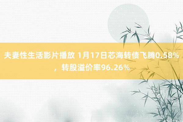 夫妻性生活影片播放 1月17日芯海转债飞腾0.58%，转股溢价率96.26%