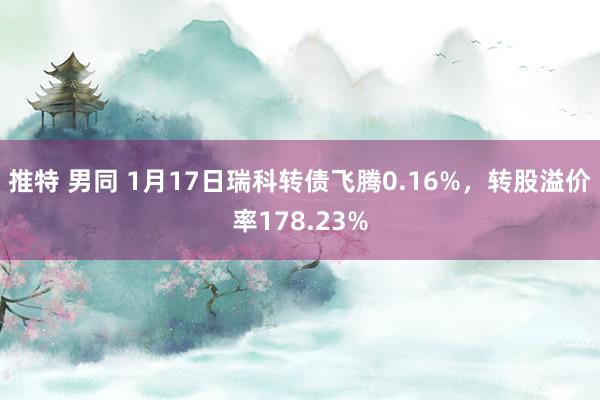 推特 男同 1月17日瑞科转债飞腾0.16%，转股溢价率178.23%