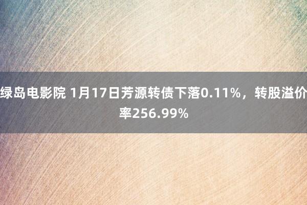 绿岛电影院 1月17日芳源转债下落0.11%，转股溢价率256.99%