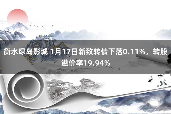 衡水绿岛影城 1月17日新致转债下落0.11%，转股溢价率19.94%