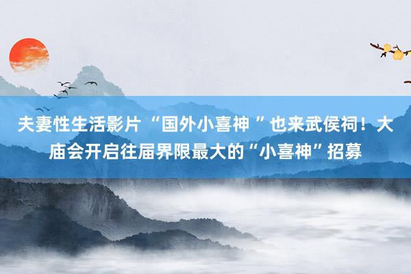夫妻性生活影片 “国外小喜神 ”也来武侯祠！大庙会开启往届界限最大的“小喜神”招募