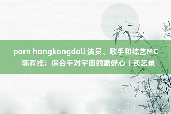 porn hongkongdoll 演员、歌手和综艺MC   陈宥维：保合手对宇宙的酷好心丨谈艺录