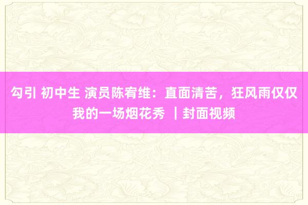 勾引 初中生 演员陈宥维：直面清苦，狂风雨仅仅我的一场烟花秀 ｜封面视频