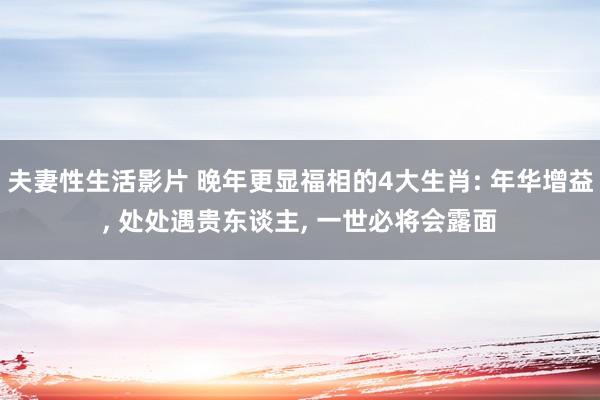 夫妻性生活影片 晚年更显福相的4大生肖: 年华增益， 处处遇贵东谈主， 一世必将会露面