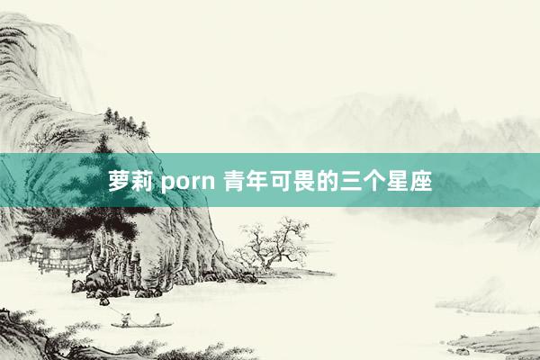 萝莉 porn 青年可畏的三个星座