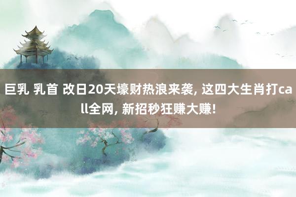 巨乳 乳首 改日20天壕财热浪来袭， 这四大生肖打call全网， 新招秒狂赚大赚!