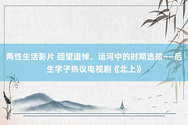 两性生活影片 回望追悼，运河中的时期选拔——后生学子热议电视剧《北上》