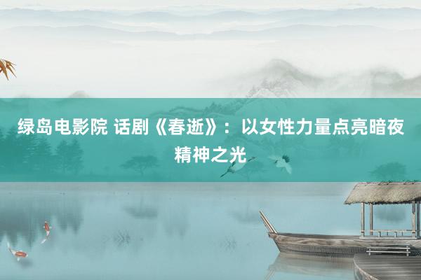 绿岛电影院 话剧《春逝》：以女性力量点亮暗夜精神之光