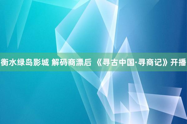 衡水绿岛影城 解码商漂后 《寻古中国·寻商记》开播