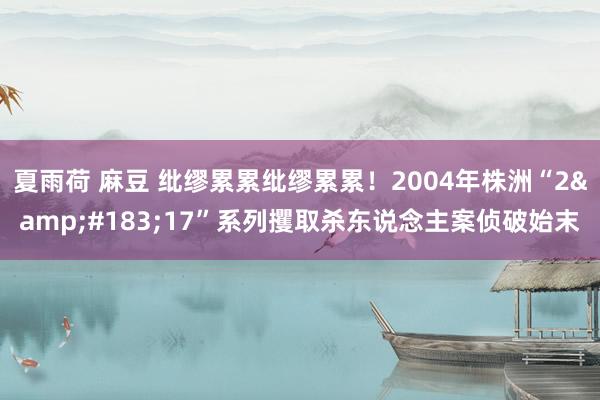 夏雨荷 麻豆 纰缪累累纰缪累累！2004年株洲“2&#183;17”系列攫取杀东说念主案侦破始末