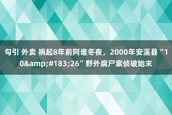 勾引 外卖 祸起8年前阿谁冬夜，2000年安溪县“10&#183;26”野外腐尸案侦破始末