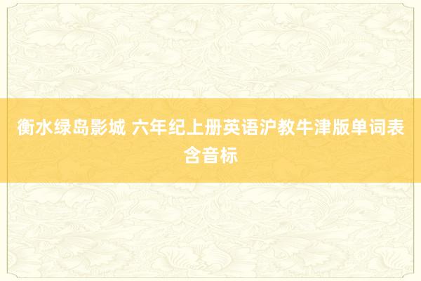 衡水绿岛影城 六年纪上册英语沪教牛津版单词表含音标