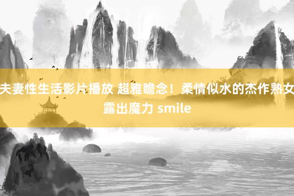 夫妻性生活影片播放 超雅瞻念！柔情似水的杰作熟女露出魔力 smile