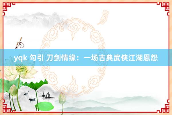 yqk 勾引 刀剑情缘：一场古典武侠江湖恩怨