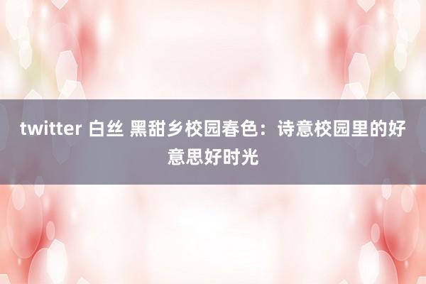 twitter 白丝 黑甜乡校园春色：诗意校园里的好意思好时光