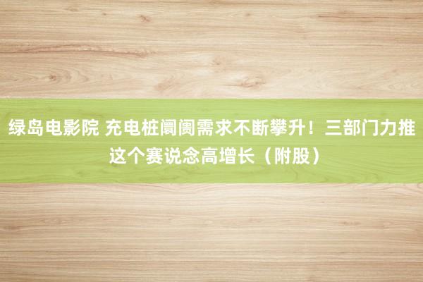 绿岛电影院 充电桩阛阓需求不断攀升！三部门力推 这个赛说念高增长（附股）