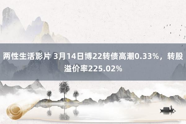 两性生活影片 3月14日博22转债高潮0.33%，转股溢价率225.02%