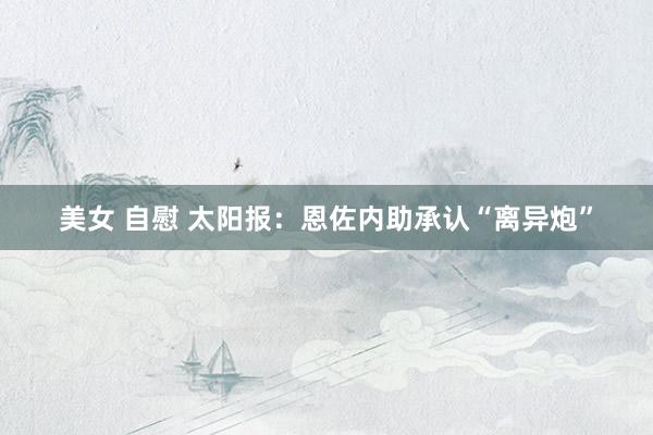 美女 自慰 太阳报：恩佐内助承认“离异炮”