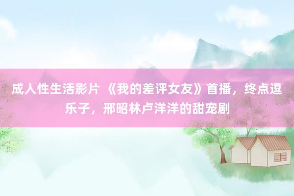 成人性生活影片 《我的差评女友》首播，终点逗乐子，邢昭林卢洋洋的甜宠剧