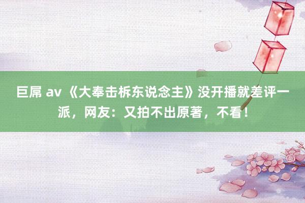 巨屌 av 《大奉击柝东说念主》没开播就差评一派，网友：又拍不出原著，不看！