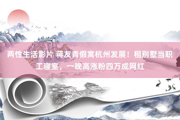 两性生活影片 蒋友青假寓杭州发展！租别墅当职工寝室，一晚高涨粉四万成网红
