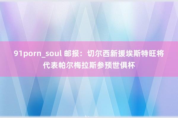 91porn_soul 邮报：切尔西新援埃斯特旺将代表帕尔梅拉斯参预世俱杯
