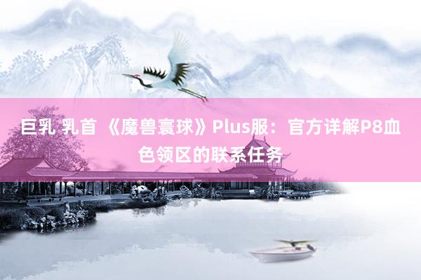 巨乳 乳首 《魔兽寰球》Plus服：官方详解P8血色领区的联系任务