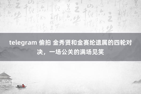 telegram 偷拍 金秀贤和金赛纶遗属的四轮对决，一场公关的满场见笑