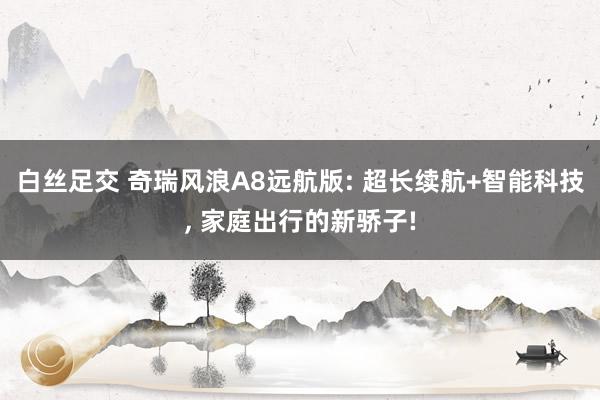 白丝足交 奇瑞风浪A8远航版: 超长续航+智能科技， 家庭出行的新骄子!