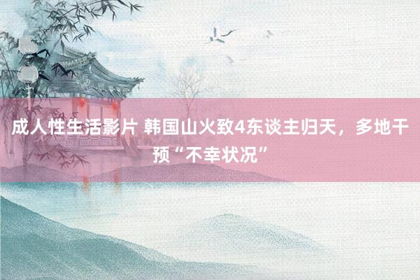 成人性生活影片 韩国山火致4东谈主归天，多地干预“不幸状况”