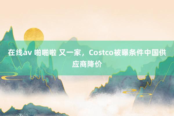 在线av 啪啪啦 又一家，Costco被曝条件中国供应商降价
