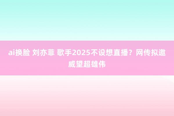 ai换脸 刘亦菲 歌手2025不设想直播？网传拟邀威望超雄伟