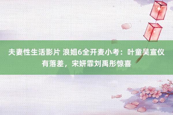 夫妻性生活影片 浪姐6全开麦小考：叶童吴宣仪有落差，宋妍霏刘禹彤惊喜