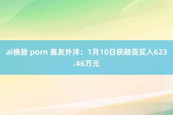 ai换脸 porn 嘉友外洋：1月10日获融资买入623.46万元
