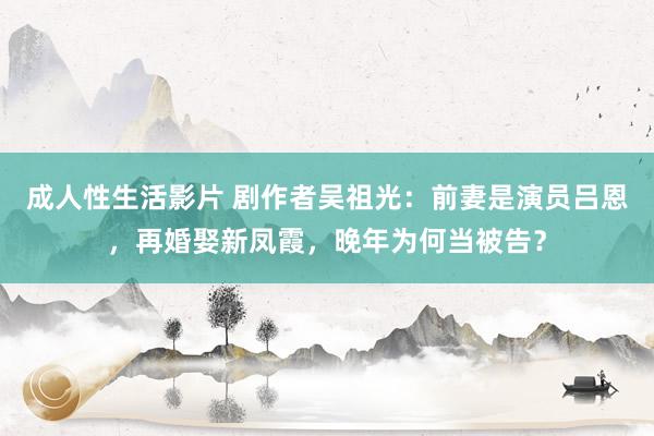 成人性生活影片 剧作者吴祖光：前妻是演员吕恩，再婚娶新凤霞，晚年为何当被告？