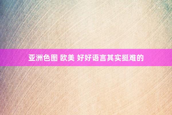 亚洲色图 欧美 好好语言其实挺难的
