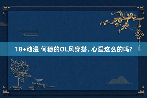 18+动漫 何穗的OL风穿搭， 心爱这么的吗?