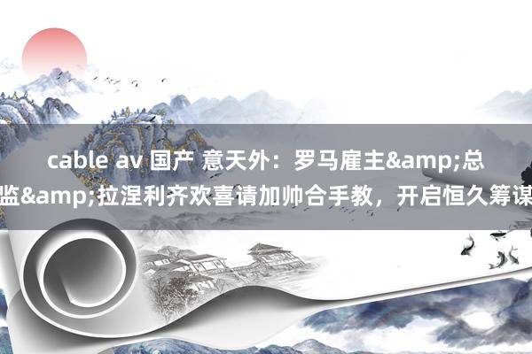 cable av 国产 意天外：罗马雇主&总监&拉涅利齐欢喜请加帅合手教，开启恒久筹谋