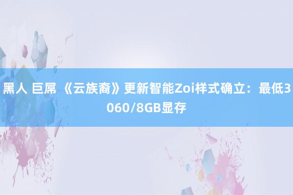 黑人 巨屌 《云族裔》更新智能Zoi样式确立：最低3060/8GB显存