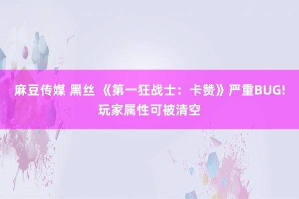 麻豆传媒 黑丝 《第一狂战士：卡赞》严重BUG!玩家属性可被清空